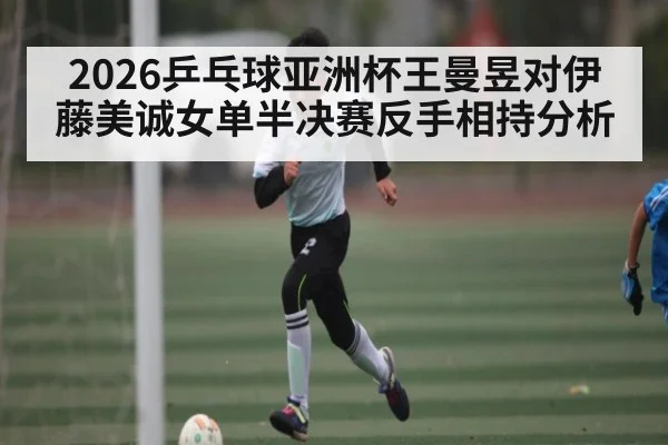 2026乒乓球亚洲杯王曼昱对伊藤美诚女单半决赛反手相持分析