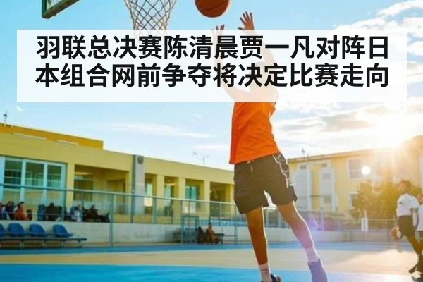 羽联总决赛陈清晨贾一凡对阵日本组合网前争夺将决定比赛走向